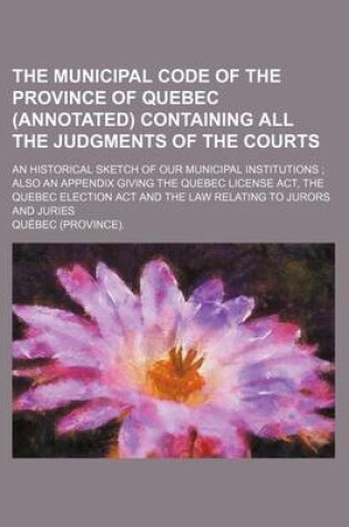 Cover of The Municipal Code of the Province of Quebec (Annotated) Containing All the Judgments of the Courts; An Historical Sketch of Our Municipal Institutions Also an Appendix Giving the Quebec License ACT, the Quebec Election ACT and the Law Relating to Jurors