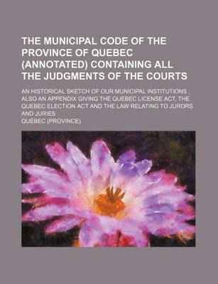 Book cover for The Municipal Code of the Province of Quebec (Annotated) Containing All the Judgments of the Courts; An Historical Sketch of Our Municipal Institutions Also an Appendix Giving the Quebec License ACT, the Quebec Election ACT and the Law Relating to Jurors