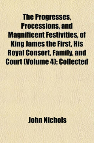 Cover of The Progresses, Processions, and Magnificent Festivities, of King James the First, His Royal Consort, Family, and Court (Volume 4); Collected