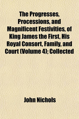 Book cover for The Progresses, Processions, and Magnificent Festivities, of King James the First, His Royal Consort, Family, and Court (Volume 4); Collected