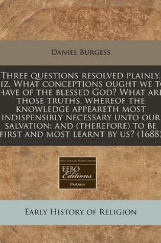 Cover of Three Questions Resolved Plainly, Viz. What Conceptions Ought We to Have of the Blessed God? What Are Those Truths, Whereof the Knowledge Appeareth Most Indispensibly Necessary Unto Our Salvation; And (Therefore) to Be First and Most Learnt by Us? (1688)