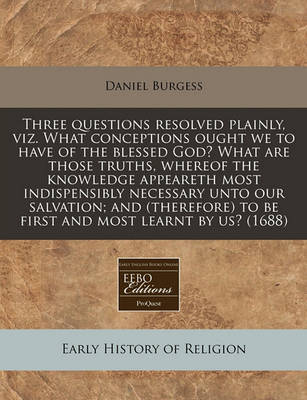 Book cover for Three Questions Resolved Plainly, Viz. What Conceptions Ought We to Have of the Blessed God? What Are Those Truths, Whereof the Knowledge Appeareth Most Indispensibly Necessary Unto Our Salvation; And (Therefore) to Be First and Most Learnt by Us? (1688)