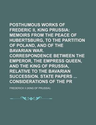 Book cover for Posthumous Works of Frederic II, King of Prussia (Volume 10); Memoirs from the Peace of Hubertsburg, to the Partition of Poland, and of the Bavarian War. Correspondence Between the Emperor, the Empress Queen, and the King of Prussia, Relative to the Bava