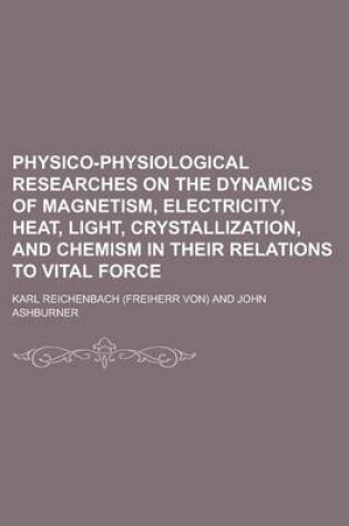 Cover of Physico-Physiological Researches on the Dynamics of Magnetism, Electricity, Heat, Light, Crystallization, and Chemism in Their Relations to Vital Forc