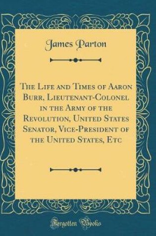 Cover of The Life and Times of Aaron Burr, Lieutenant-Colonel in the Army of the Revolution, United States Senator, Vice-President of the United States, Etc (Classic Reprint)