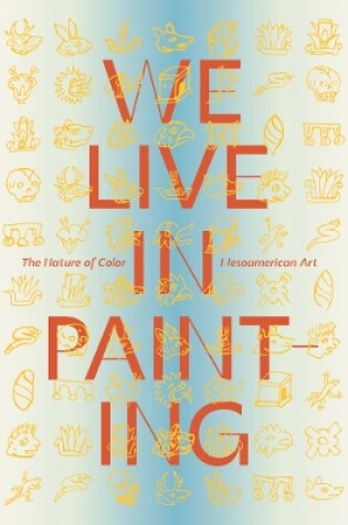 Cover of We Live in Painting: The Nature of Color in Mesoamerican Art