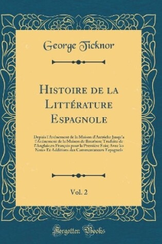 Cover of Histoire de la Littérature Espagnole, Vol. 2: Depuis l'Avénement de la Maison d'Autriche Jusqu'a l'Avénement de la Maison de Bourbon; Traduite de l'Anglais en Français pour la Première Fois; Avec les Notes Et Additions des Commentateurs Espagnols