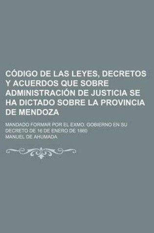 Cover of Codigo de Las Leyes, Decretos y Acuerdos Que Sobre Administracion de Justicia Se Ha Dictado Sobre La Provincia de Mendoza; Mandado Formar Por El Exmo. Gobierno En Su Decreto de 16 de Enero de 1860