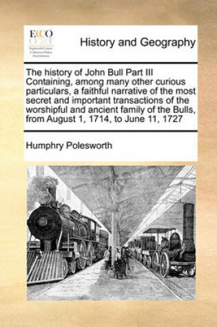 Cover of The history of John Bull Part III Containing, among many other curious particulars, a faithful narrative of the most secret and important transactions of the worshipful and ancient family of the Bulls, from August 1, 1714, to June 11, 1727