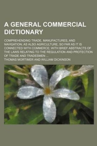 Cover of A General Commercial Dictionary; Comprehending Trade, Manufactures, and Navigation as Also Agriculture, So Far as It Is Connected with Commerce with Brief Abstracts of the Laws Relating to the Regulation and Protection of Trade and Tradesmen