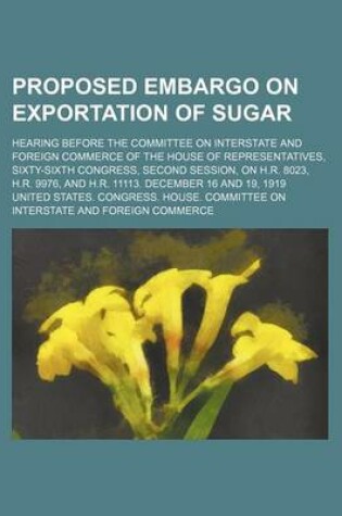 Cover of Proposed Embargo on Exportation of Sugar; Hearing Before the Committee on Interstate and Foreign Commerce of the House of Representatives, Sixty-Sixth Congress, Second Session, on H.R. 8023, H.R. 9976, and H.R. 11113. December 16 and 19, 1919