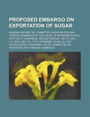 Book cover for Proposed Embargo on Exportation of Sugar; Hearing Before the Committee on Interstate and Foreign Commerce of the House of Representatives, Sixty-Sixth Congress, Second Session, on H.R. 8023, H.R. 9976, and H.R. 11113. December 16 and 19, 1919