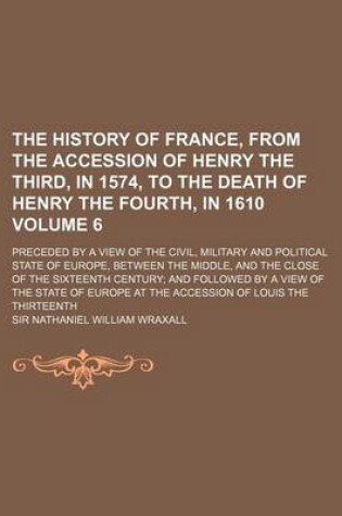 Cover of The History of France, from the Accession of Henry the Third, in 1574, to the Death of Henry the Fourth, in 1610 Volume 6; Preceded by a View of the Civil, Military and Political State of Europe, Between the Middle, and the Close of the Sixteenth Century; And