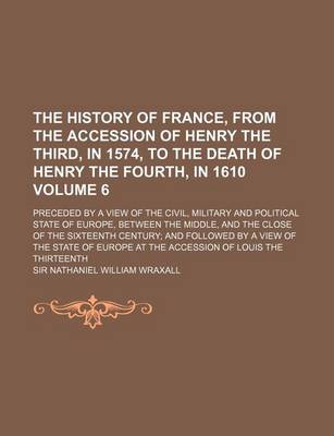 Book cover for The History of France, from the Accession of Henry the Third, in 1574, to the Death of Henry the Fourth, in 1610 Volume 6; Preceded by a View of the Civil, Military and Political State of Europe, Between the Middle, and the Close of the Sixteenth Century; And