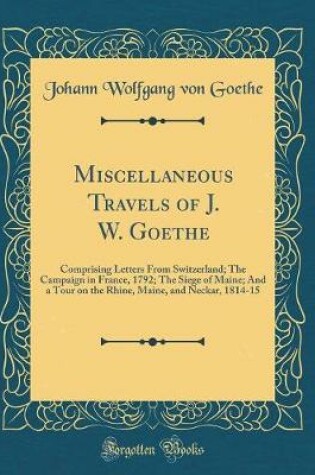 Cover of Miscellaneous Travels of J. W. Goethe: Comprising Letters From Switzerland; The Campaign in France, 1792; The Siege of Maine; And a Tour on the Rhine, Maine, and Neckar, 1814-15 (Classic Reprint)
