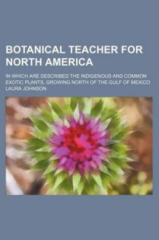 Cover of Botanical Teacher for North America; In Which Are Described the Indigenous and Common Exotic Plants, Growing North of the Gulf of Mexico