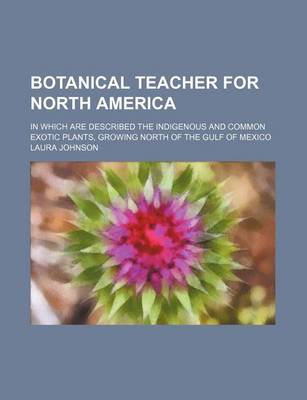 Book cover for Botanical Teacher for North America; In Which Are Described the Indigenous and Common Exotic Plants, Growing North of the Gulf of Mexico