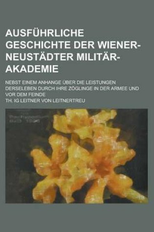 Cover of Ausfuhrliche Geschichte Der Wiener-Neustadter Militar-Akademie; Nebst Einem Anhange Uber Die Leistungen Derseleben Durch Ihre Zoglinge in Der Armee Un