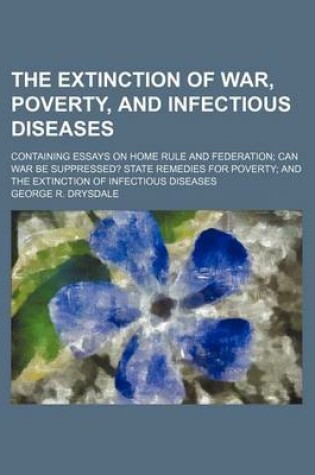 Cover of The Extinction of War, Poverty, and Infectious Diseases; Containing Essays on Home Rule and Federation Can War Be Suppressed? State Remedies for Poverty and the Extinction of Infectious Diseases