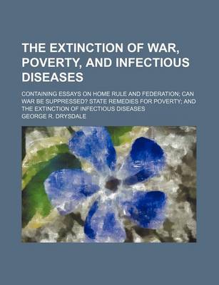 Book cover for The Extinction of War, Poverty, and Infectious Diseases; Containing Essays on Home Rule and Federation Can War Be Suppressed? State Remedies for Poverty and the Extinction of Infectious Diseases