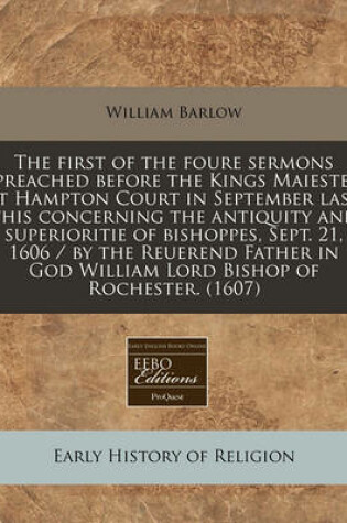 Cover of The First of the Foure Sermons Preached Before the Kings Maieste, at Hampton Court in September Last This Concerning the Antiquity and Superioritie of Bishoppes, Sept. 21, 1606 / By the Reuerend Father in God William Lord Bishop of Rochester. (1607)