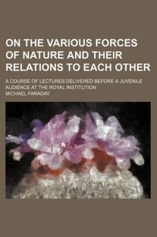 Cover of On the Various Forces of Nature and Their Relations to Each Other; A Course of Lectures Delivered Before a Juvenile Audience at the Royal Institution