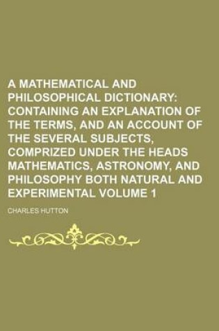 Cover of A Mathematical and Philosophical Dictionary; Containing an Explanation of the Terms, and an Account of the Several Subjects, Comprized Under the Heads Mathematics, Astronomy, and Philosophy Both Natural and Experimental Volume 1