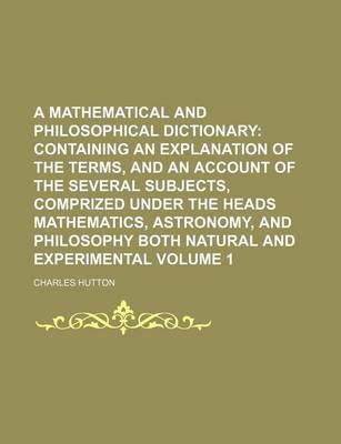 Book cover for A Mathematical and Philosophical Dictionary; Containing an Explanation of the Terms, and an Account of the Several Subjects, Comprized Under the Heads Mathematics, Astronomy, and Philosophy Both Natural and Experimental Volume 1