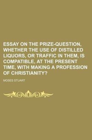 Cover of Essay on the Prize-Question, Whether the Use of Distilled Liquors, or Traffic in Them, Is Compatible, at the Present Time, with Making a Profession of Christianity?