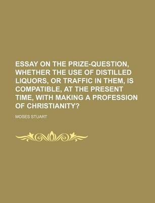 Book cover for Essay on the Prize-Question, Whether the Use of Distilled Liquors, or Traffic in Them, Is Compatible, at the Present Time, with Making a Profession of Christianity?