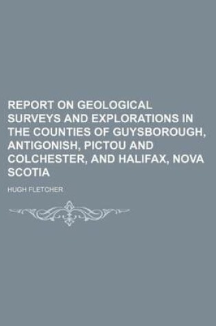 Cover of Report on Geological Surveys and Explorations in the Counties of Guysborough, Antigonish, Pictou and Colchester, and Halifax, Nova Scotia