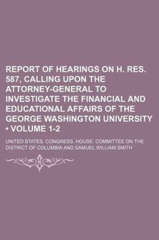 Cover of Report of Hearings on H. Res. 587, Calling Upon the Attorney-General to Investigate the Financial and Educational Affairs of the George Washington University (Volume 1-2)