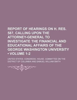 Book cover for Report of Hearings on H. Res. 587, Calling Upon the Attorney-General to Investigate the Financial and Educational Affairs of the George Washington University (Volume 1-2)