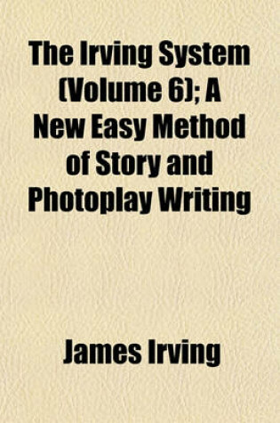 Cover of The Irving System (Volume 6); A New Easy Method of Story and Photoplay Writing