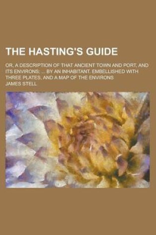 Cover of The Hasting's Guide; Or, a Description of That Ancient Town and Port, and Its Environs; ... by an Inhabitant. Embellished with Three Plates, and a Map of the Environs