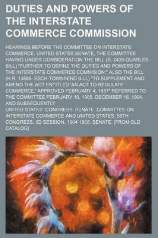 Cover of Duties and Powers of the Interstate Commerce Commission; Hearings Before the Committee on Interstate Commerce, United States Senate, the Committee Having Under Consideration the Bill (S. 2439-Quarles Bill) "Further to Define the Duties and Powers of the I