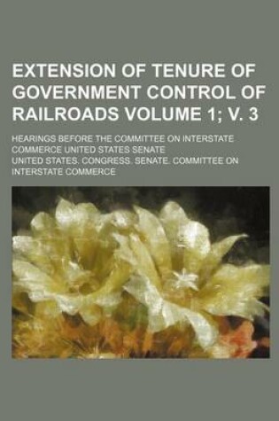 Cover of Extension of Tenure of Government Control of Railroads Volume 1; V. 3; Hearings Before the Committee on Interstate Commerce United States Senate