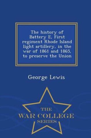 Cover of The History of Battery E, First Regiment Rhode Island Light Artillery, in the War of 1861 and 1865, to Preserve the Union - War College Series