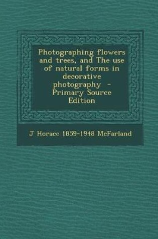 Cover of Photographing Flowers and Trees, and the Use of Natural Forms in Decorative Photography - Primary Source Edition