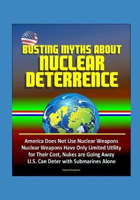 Book cover for Busting Myths about Nuclear Deterrence - America Does Not Use Nuclear Weapons, Nuclear Weapons Have Only Limited Utility for Their Cost, Nukes are Going Away, U.S. Can Deter with Submarines Alone