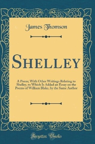 Cover of Shelley: A Poem; With Other Writings Relating to Shelley, to Which Is Added an Essay on the Poems of William Blake, by the Same Author (Classic Reprint)