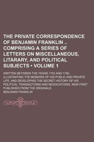 Cover of The Private Correspondence of Benjamin Franklin Comprising a Series of Letters on Miscellaneous, Litarary, and Political Subjects (Volume 1); Written Between the Years 1753 and 1790 Illustrating the Memoirs of His Public and Private Life, and Developing T