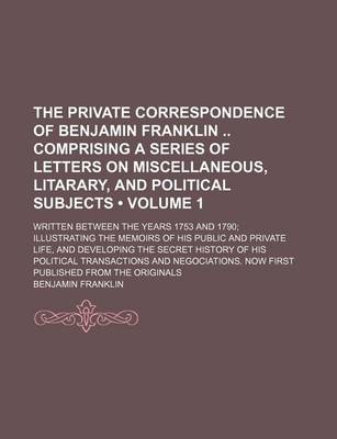 Book cover for The Private Correspondence of Benjamin Franklin Comprising a Series of Letters on Miscellaneous, Litarary, and Political Subjects (Volume 1); Written Between the Years 1753 and 1790 Illustrating the Memoirs of His Public and Private Life, and Developing T