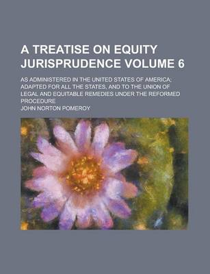 Book cover for A Treatise on Equity Jurisprudence; As Administered in the United States of America; Adapted for All the States, and to the Union of Legal and Equitable Remedies Under the Reformed Procedure Volume 6