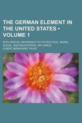 Cover of The German Element in the United States (Volume 1); With Special Reference to Its Political, Moral, Social, and Educational Influence