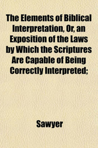 Cover of The Elements of Biblical Interpretation, Or, an Exposition of the Laws by Which the Scriptures Are Capable of Being Correctly Interpreted;