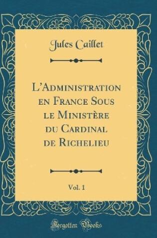 Cover of L'Administration En France Sous Le Ministere Du Cardinal de Richelieu, Vol. 1 (Classic Reprint)