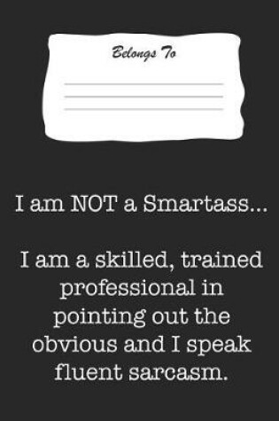Cover of I Am Not a Smartass. I Am a Skilled, Trained Professional in Pointing Out the Obvious and I Speak Fluent Sarcasm.