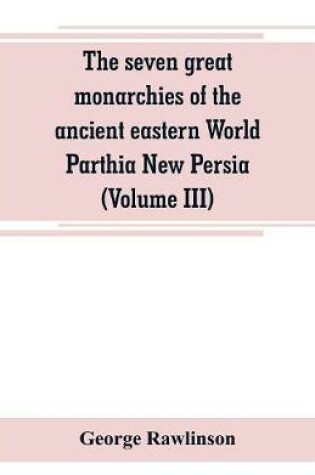 Cover of The seven great monarchies of the ancient eastern World Parthia New Persia (Volume III)