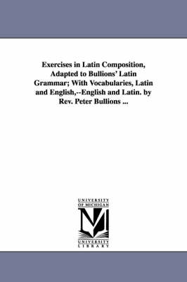 Book cover for Exercises in Latin Composition, Adapted to Bullions' Latin Grammar; With Vocabularies, Latin and English, --English and Latin. by Rev. Peter Bullions ...